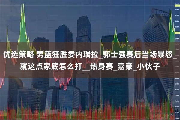 优选策略 男篮狂胜委内瑞拉_郭士强赛后当场暴怒_就这点家底怎么打__热身赛_嘉豪_小伙子