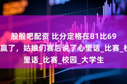 股般吧配资 比分定格在81比69，中国女篮赢了，姑娘们赛后说了心里话_比赛_校园_大学生