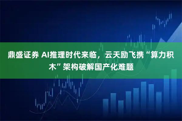 鼎盛证券 AI推理时代来临，云天励飞携“算力积木”架构破解国产化难题