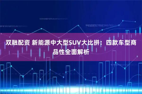双融配资 新能源中大型SUV大比拼：四款车型商品性全面解析