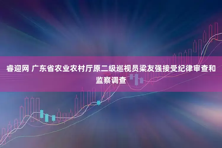 睿迎网 广东省农业农村厅原二级巡视员梁友强接受纪律审查和监察调查