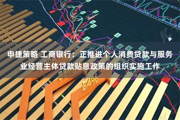 申捷策略 工商银行：正推进个人消费贷款与服务业经营主体贷款贴息政策的组织实施工作