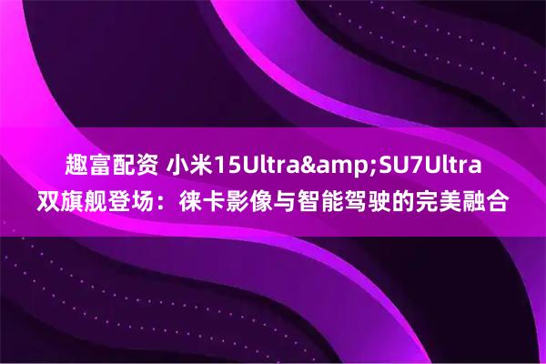 趣富配资 小米15Ultra&SU7Ultra双旗舰登场：徕卡影像与智能驾驶的完美融合