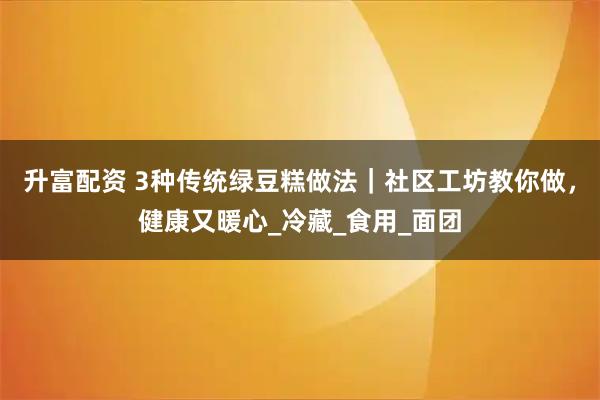 升富配资 3种传统绿豆糕做法｜社区工坊教你做，健康又暖心_冷藏_食用_面团