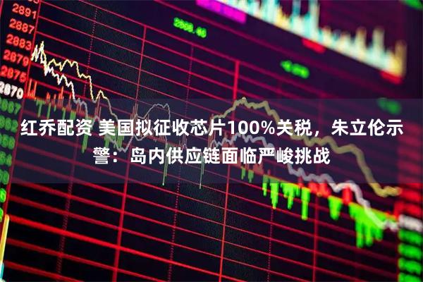 红乔配资 美国拟征收芯片100%关税，朱立伦示警：岛内供应链面临严峻挑战