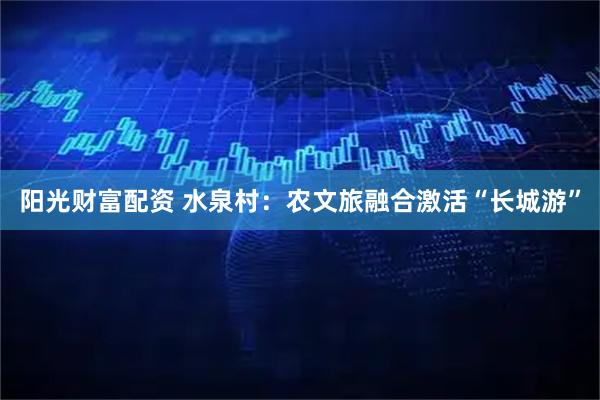 阳光财富配资 水泉村：农文旅融合激活“长城游”