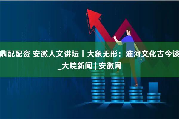 鼎配配资 安徽人文讲坛丨大象无形：淮河文化古今谈_大皖新闻 | 安徽网