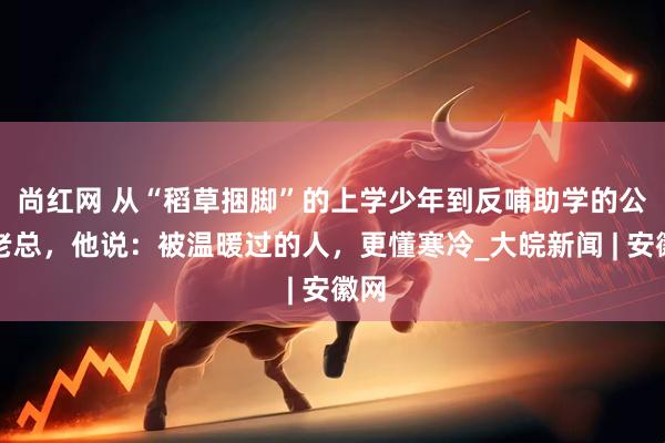 尚红网 从“稻草捆脚”的上学少年到反哺助学的公司老总，他说：被温暖过的人，更懂寒冷_大皖新闻 | 安徽网