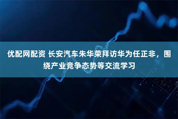 优配网配资 长安汽车朱华荣拜访华为任正非，围绕产业竞争态势等交流学习