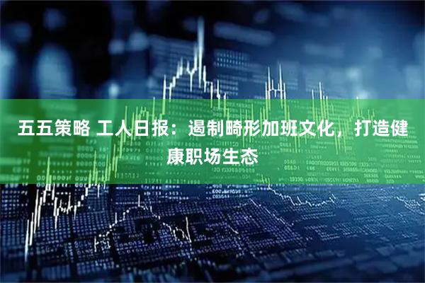 五五策略 工人日报：遏制畸形加班文化，打造健康职场生态