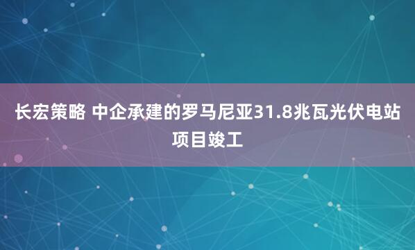 长宏策略 中企承建的罗马尼亚31.8兆瓦光伏电站项目竣工