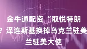 金牛通配资 “取悦特朗普”？泽连斯基换掉乌克兰驻美大使