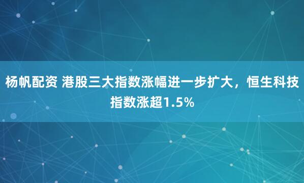 杨帆配资 港股三大指数涨幅进一步扩大，恒生科技指数涨超1.5%