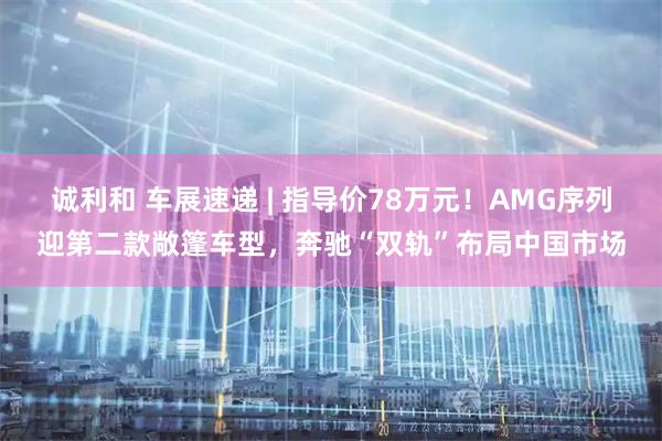 诚利和 车展速递 | 指导价78万元！AMG序列迎第二款敞篷车型，奔驰“双轨”布局中国市场