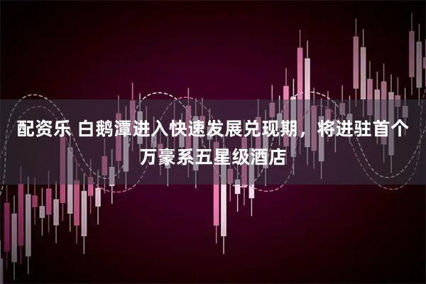 配资乐 白鹅潭进入快速发展兑现期，将进驻首个万豪系五星级酒店