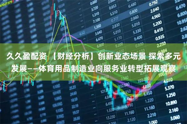 久久盈配资 【财经分析】创新业态场景 探索多元发展——体育用品制造业向服务业转型拓展观察