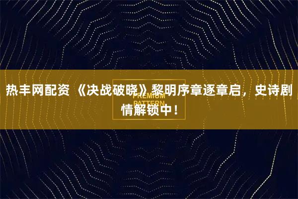 热丰网配资 《决战破晓》黎明序章逐章启，史诗剧情解锁中！
