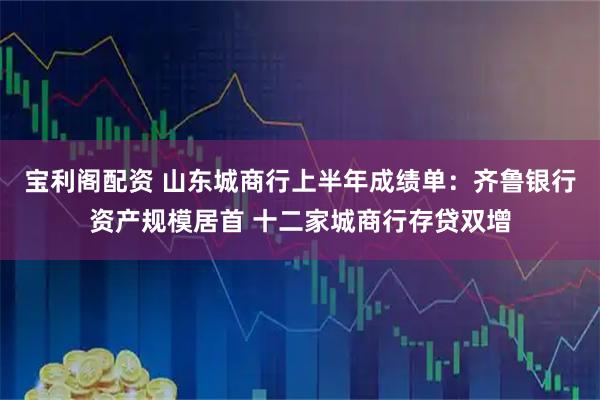 宝利阁配资 山东城商行上半年成绩单：齐鲁银行资产规模居首 十二家城商行存贷双增