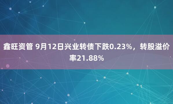 鑫旺资管 9月12日兴业转债下跌0.23%，转股溢价率21.88%