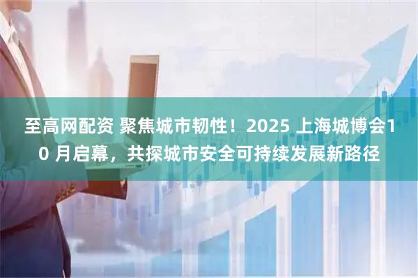 至高网配资 聚焦城市韧性！2025 上海城博会10 月启幕，共探城市安全可持续发展新路径