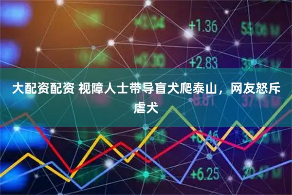 大配资配资 视障人士带导盲犬爬泰山，网友怒斥虐犬