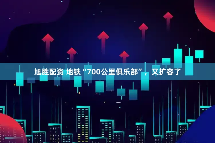 旭胜配资 地铁“700公里俱乐部”，又扩容了