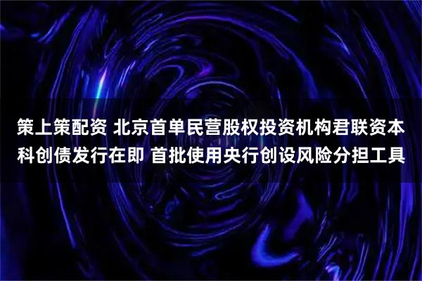 策上策配资 北京首单民营股权投资机构君联资本科创债发行在即 首批使用央行创设风险分担工具