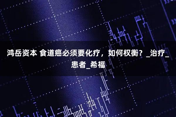 鸿岳资本 食道癌必须要化疗，如何权衡？_治疗_患者_希福