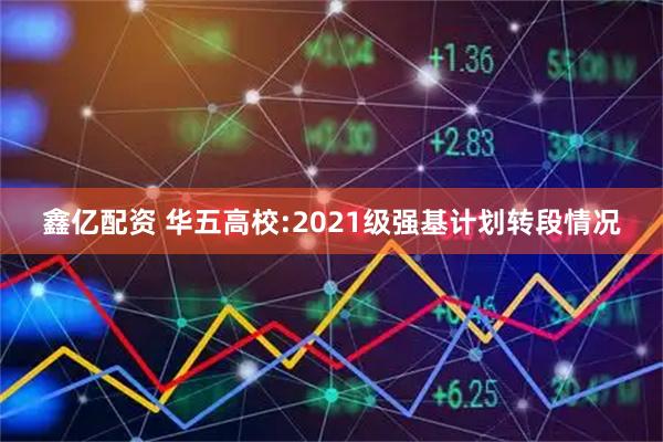鑫亿配资 华五高校:2021级强基计划转段情况