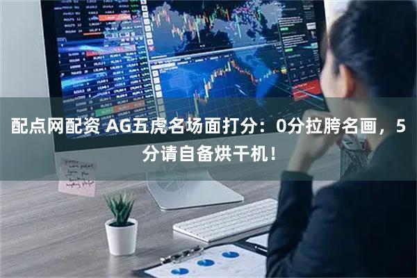配点网配资 AG五虎名场面打分：0分拉胯名画，5分请自备烘干机！