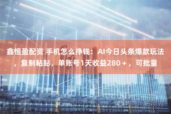 鑫恒盈配资 手机怎么挣钱：AI今日头条爆款玩法，复制粘贴，单账号1天收益280＋，可批量